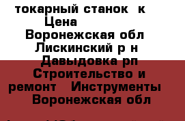 токарный станок 1к62 › Цена ­ 150 000 - Воронежская обл., Лискинский р-н, Давыдовка рп Строительство и ремонт » Инструменты   . Воронежская обл.